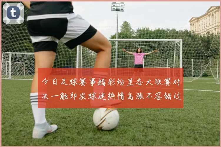 今日足球赛事精彩纷呈各大联赛对决一触即发球迷热情高涨不容错过