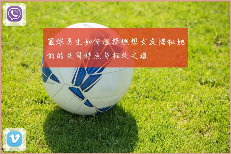 篮球男生如何选择理想女友揭秘她们的共同特点与相处之道