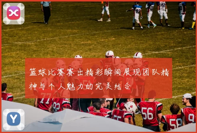 篮球比赛赛出精彩瞬间展现团队精神与个人魅力的完美结合